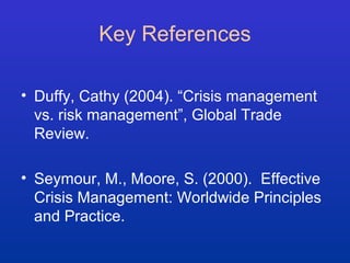 Key References 
• Duffy, Cathy (2004). “Crisis management 
vs. risk management”, Global Trade 
Review. 
• Seymour, M., Moore, S. (2000). Effective 
Crisis Management: Worldwide Principles 
and Practice. 
