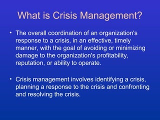 What is Crisis Management? 
• The overall coordination of an organization's 
response to a crisis, in an effective, timely 
manner, with the goal of avoiding or minimizing 
damage to the organization's profitability, 
reputation, or ability to operate. 
• Crisis management involves identifying a crisis, 
planning a response to the crisis and confronting 
and resolving the crisis. 
 