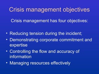 Crisis management objectives 
Crisis management has four objectives: 
• Reducing tension during the incident; 
• Demonstrating corporate commitment and 
expertise 
• Controlling the flow and accuracy of 
information 
• Managing resources effectively 
 