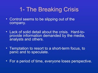1- The Breaking Crisis 
• Control seems to be slipping out of the 
company. 
• Lack of solid detail about the crisis. Hard-to-provide 
information demanded by the media, 
analysts and others. 
• Temptation to resort to a short-term focus, to 
panic and to speculate. 
• For a period of time, everyone loses perspective. 
 