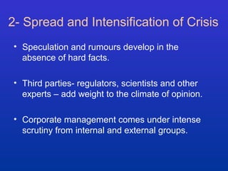 2- Spread and Intensification of Crisis 
• Speculation and rumours develop in the 
absence of hard facts. 
• Third parties- regulators, scientists and other 
experts – add weight to the climate of opinion. 
• Corporate management comes under intense 
scrutiny from internal and external groups. 
 