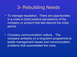 3- Rebuilding Needs 
• To manage reputation. There are opportunities 
in a crisis to build positive perceptions of the 
company or product that last beyond the crisis 
period. 
• Company communication/ culture. The 
company embarks on a long-term programme to 
tackle management issues and communication 
problems that exacerbated the crisis. 
 