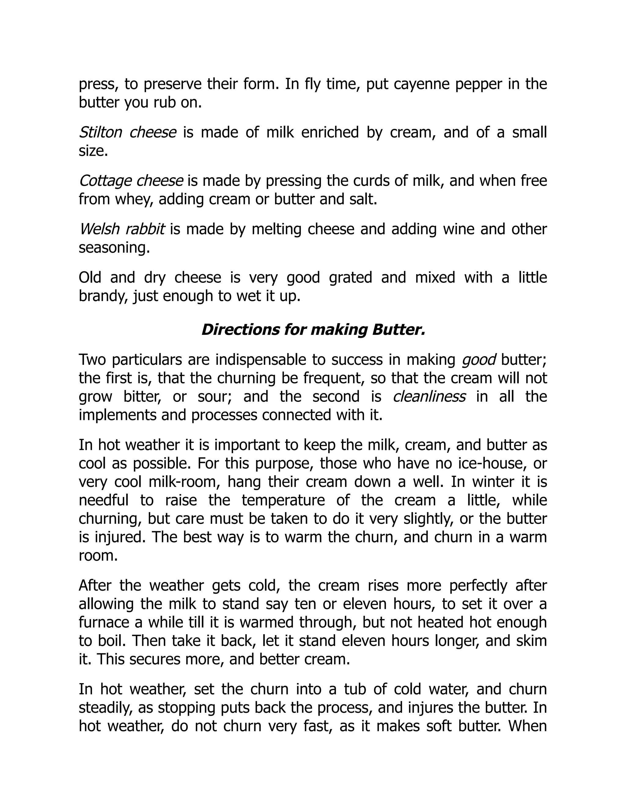 press, to preserve their form. In fly time, put cayenne pepper in the
butter you rub on.
Stilton cheese is made of milk enriched by cream, and of a small
size.
Cottage cheese is made by pressing the curds of milk, and when free
from whey, adding cream or butter and salt.
Welsh rabbit is made by melting cheese and adding wine and other
seasoning.
Old and dry cheese is very good grated and mixed with a little
brandy, just enough to wet it up.
Directions for making Butter.
Two particulars are indispensable to success in making good butter;
the first is, that the churning be frequent, so that the cream will not
grow bitter, or sour; and the second is cleanliness in all the
implements and processes connected with it.
In hot weather it is important to keep the milk, cream, and butter as
cool as possible. For this purpose, those who have no ice-house, or
very cool milk-room, hang their cream down a well. In winter it is
needful to raise the temperature of the cream a little, while
churning, but care must be taken to do it very slightly, or the butter
is injured. The best way is to warm the churn, and churn in a warm
room.
After the weather gets cold, the cream rises more perfectly after
allowing the milk to stand say ten or eleven hours, to set it over a
furnace a while till it is warmed through, but not heated hot enough
to boil. Then take it back, let it stand eleven hours longer, and skim
it. This secures more, and better cream.
In hot weather, set the churn into a tub of cold water, and churn
steadily, as stopping puts back the process, and injures the butter. In
hot weather, do not churn very fast, as it makes soft butter. When
 
