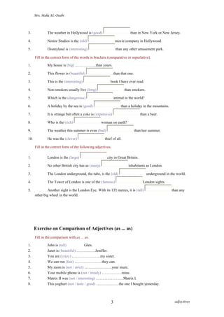 Mrs. Maha AL-Otaibi
3. The weather in Hollywood is (good) than in New York or New Jersey.
4. Nestor Studios is the (old) movie company in Hollywood.
5. Disneyland is (interesting) than any other amusement park.
Fill in the correct form of the words in brackets (comparative or superlative).
1. My house is (big) ……………..than yours.
2. This flower is (beautiful) than that one.
3. This is the (interesting) book I have ever read.
4. Non-smokers usually live (long) than smokers.
5. Which is the (dangerous) animal in the world?
6. A holiday by the sea is (good) than a holiday in the mountains.
7. It is strange but often a coke is (expensive) than a beer.
8. Who is the (rich) woman on earth?
9. The weather this summer is even (bad) than last summer.
10. He was the (clever) thief of all.
Fill in the correct form of the following adjectives.
1. London is the (large) city in Great Britain.
2. No other British city has as (many) inhabitants as London.
3. The London underground, the tube, is the (old) underground in the world.
4. The Tower of London is one of the (famous) London sights.
5. Another sight is the London Eye. With its 135 metres, it is (tall) than any
other big wheel in the world.
Exercise on Comparison of Adjectives (as ... as)
Fill in the comparison with as ... as.
1. John is (tall) Glen.
2. Janet is (beautiful) ……………Jeniffer.
3. You are (crazy) …………………..my sister.
4. We can run (fast) ………………….they can.
5. My mom is (not / strict) ………………….your mum.
6. Your mobile phone is (not / trendy) …………….mine.
7. Matrix II was (not / interesting) ………………….Matrix I.
8. This yoghurt (not / taste / good) ………………the one I bought yesterday.
adjectives3
 