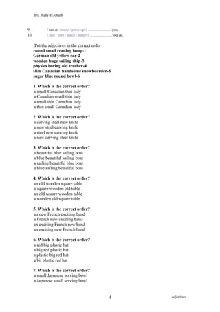 Mrs. Maha AL-Otaibi
9. I can do (many / press-ups) ………………..you.
10. I (not / earn / much / money) ………………you do.
Put the adjectives in the correct order:
1-round small reading lamp
2-German old yellow car
3-wooden huge sailing ship
4-physics boring old teacher
5-slim Canadian handsome snowboarder
6-sugar blue round bowl
1. Which is the correct order?
a small Canadian thin lady
a Canadian small thin lady
a small thin Canadian lady
a thin small Canadian lady
2. Which is the correct order?
a carving steel new knife
a new steel carving knife
a steel new carving knife
a new carving steel knife
3. Which is the correct order?
a beautiful blue sailing boat
a blue beautiful sailing boat
a sailing beautiful blue boat
a blue sailing beautiful boat
4. Which is the correct order?
an old wooden square table
a square wooden old table
an old square wooden table
a wooden old square table
5. Which is the correct order?
an new French exciting band
a French new exciting band
an exciting French new band
an exciting new French band
6. Which is the correct order?
a red big plastic hat
a big red plastic hat
a plastic big red hat
a bit plastic red hat
7. Which is the correct order?
a small Japanese serving bowl
a Japanese small serving bowl
adjectives4
 