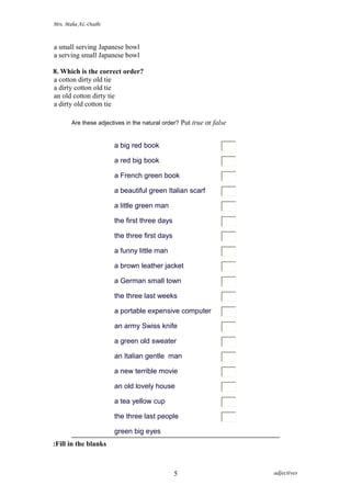 Mrs. Maha AL-Otaibi
a small serving Japanese bowl
a serving small Japanese bowl
8. Which is the correct order?
a cotton dirty old tie
a dirty cotton old tie
an old cotton dirty tie
a dirty old cotton tie
Are these adjectives in the natural order? Put true or false
a big red book
a red big book
a French green book
a beautiful green Italian scarf
a little green man
the first three days
the three first days
a funny little man
a brown leather jacket
a German small town
the three last weeks
a portable expensive computer
an army Swiss knife
a green old sweater
an Italian gentle man
a new terrible movie
an old lovely house
a tea yellow cup
the three last people
green big eyes
Fill in the blanks:
adjectives5
 