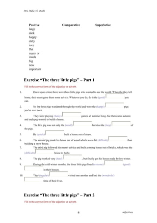 Mrs. Maha AL-Otaibi
Positive Comparative Superlative
large
dark
happy
dirty
nice
flat
many or
much
big
new
important
Exercise “The three little pigs” – Part 1
Fill in the correct form of the adjective or adverb.
1. Once upon a time there were three little pigs who wanted to see the world. When the they left
home, their mum gave them some advice: Whatever you do, do it the (good) you
can.
2. So the three pigs wandered through the world and were the (happy) pigs
you've ever seen.
3. They were playing (funny) games all summer long, but then came autumn
and each pig wanted to build a house.
4. The first pig was not only the (small) but also the (lazy) of
the pigs.
5. He (quick) built a house out of straw.
6. The second pig made his house out of wood which was a bit (difficult) than
building a straw house.
7. The third pig followed his mum's advice and built a strong house out of bricks, which was the
(difficult) house to build.
8. The pig worked very (hard) , but finally got his house ready before winter.
9. During the cold winter months, the three little pigs lived (extreme) (good)
in their houses.
10. They (regular) visited one another and had the (wonderful)
time of their lives.
Exercise “The three little pigs” – Part 2
Fill in the correct form of the adjective or adverb.
adjectives6
 