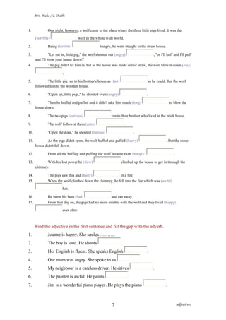 Mrs. Maha AL-Otaibi
1. One night, however, a wolf came to the place where the three little pigs lived. It was the
(horrible) wolf in the whole wide world.
2. Being (terrible) hungry, he went straight to the straw house.
3. "Let me in, little pig," the wolf shouted out (angry) , "or I'll huff and I'll puff
and I'll blow your house down!"
4. The pig didn't let him in, but as the house was made out of straw, the wolf blew it down (easy)
.
5. The little pig ran to his brother's house as (fast) as he could. But the wolf
followed him to the wooden house.
6. "Open up, little pigs," he shouted even (angry) .
7. Then he huffed and puffed and it didn't take him much (long) to blow the
house down.
8. The two pigs (nervous) ran to their brother who lived in the brick house.
9. The wolf followed them (grim) .
10. "Open the door," he shouted (furious) .
11. As the pigs didn't open, the wolf huffed and puffed (heavy) . But the stone
house didn't fall down.
12. From all the huffing and puffing the wolf became even (hungry) .
13. With his last power he (slow) climbed up the house to get in through the
chimney.
14. The pigs saw this and (hasty) lit a fire.
15. When the wolf climbed down the chimney, he fell into the fire which was (awful)
hot.
16. He burnt his bum (bad) and ran away.
17. From that day on, the pigs had no more trouble with the wolf and they lived (happy)
ever after.
Find the adjective in the first sentence and fill the gap with the adverb.
1. Joanne is happy. She smiles ……….
2. The boy is loud. He shouts .
3. Her English is fluent. She speaks English .
4. Our mum was angry. She spoke to us .
5. My neighbour is a careless driver. He drives .
6. The painter is awful. He paints .
7. Jim is a wonderful piano player. He plays the piano .
adjectives7
 