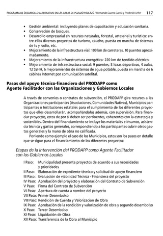 PROGRAMA DE DESARROLLO ALTERNATIVO EN LAS AREAS DE POZUZO PALCAZÚ / Hernando Guerra García y Frederick Urfer
LA ERRADICACIÓN DE CULTIVOS ILÍCITOS EN VENEZUELA COMO POLÍTICA DE ESTADO / Jairo Coronel Figueroa             117


             •    Gestión ambiental: incluyendo planes de capacitación y educación sanitaria.
             •    Conservación de bosques.
             •    Desarrollo empresarial en recursos naturales, forestal, artesanal y turístico: en-
                  tre ellos diversos proyectos de turismo, caucho, puesta en marcha de sistemas
                  de tv y radio, etc.
             •    Mejoramiento de la infraestructura vial: 109 km de carreteras, 10 puentes aproxi-
                  madamente.
             •    Mejoramiento de la infraestructura energética: 220 km de tendido eléctrico.
             •    Mejoramiento de infraestructura social: 9 puentes, 3 lozas deportivas, 4 aulas,
                  12 SSHH, 6 mejoramientos de sistemas de agua potable, puesta en marcha de 6
                  cabinas Internet por comunicación satelital.

Pasos del apoyo técnico-financiero del PRODAPP como
Agente Facilitador con las Organizaciones y Gobiernos Locales

             A través de convenios o contratos de subvención, el PRODAPP gira recursos a las
             Organizaciones participantes (Asociaciones, Comunidades Nativas), Municipios par-
             ticipantes o Instituciones estatales para el cumplimiento de los diferentes proyec-
             tos que ellos desarrollarán, acompañándolos además, con supervisión. Para finan-
             ciar proyectos, estos de por sí deben ser pertinentes, coherentes con la estrategia y
             sostenibles. Dentro del financiamiento se incluye los materiales e insumos, asisten-
             cia técnica y gastos generales, correspondiendo a los participantes cubrir otros gas-
             tos generales y la mano de obra no calificada.
                 Poniendo como ejemplo el caso de los Municipios, estos son los pasos en detalle
             que se sigue para el financiamiento de los diferentes proyectos:

       Etapas de la Intervención del PRODAPP como Agente Facilitador
       con los Gobiernos Locales
             I Paso:    Municipalidad presenta proyectos de acuerdo a sus necesidades
                        y prioridades
             II Paso: Elaboración de expediente técnico y solicitud de apoyo financiero
             III Paso: Evaluación de viabilidad Técnica - Financiera del proyecto
             IV Paso: Aprobación del proyecto y elaboración del Contrato de Subvención
             V Paso: Firma del Contrato de Subvención
             VI Paso: Apertura de cuenta a nombre del proyecto
             VII Paso: Primer Desembolso
             VIII Paso: Rendición de Cuenta y Valorización de Obra
             IX Paso: Aprobación de la rendición y valorización de obra y segundo desembolso
             X Paso: Tercer Desembolso
             XI Paso: Liquidación de Obra
             XII Paso: Transferencia de la Obra al Municipio
 