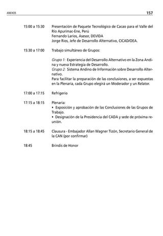 ANEXOS                                                                                157


         15:00 a 15:30   Presentación de Paquete Tecnológico de Cacao para el Valle del
                         Río Apurímac-Ene, Perú
                         Fernando Larios, Asesor, DEVIDA
                         Jorge Rios, Jefe de Desarrollo Alternativo, CICAD/OEA.

         15:30 a 17:00   Trabajo simultáneo de Grupos:

                         Grupo 1: Experiencia del Desarrollo Alternativo en la Zona Andi-
                         na y nueva Estrategia de Desarrollo.
                         Grupo 2: Sistema Andino de Información sobre Desarrollo Alter-
                         nativo.
                         Para facilitar la preparación de las conclusiones, a ser expuestas
                         en la Plenaria, cada Grupo elegirá un Moderador y un Relator.

         17:00 a 17:15   Refrigerio

         17:15 a 18:15   Plenaria:
                         • Exposición y aprobación de las Conclusiones de las Grupos de
                         Trabajo.
                         • Designación de la Presidencia del CADA y sede de próxima re-
                         unión.

         18:15 a 18:45   Clausura - Embajador Allan Wagner Tizón, Secretario General de
                         la CAN (por confirmar)

         18:45           Brindis de Honor
 
