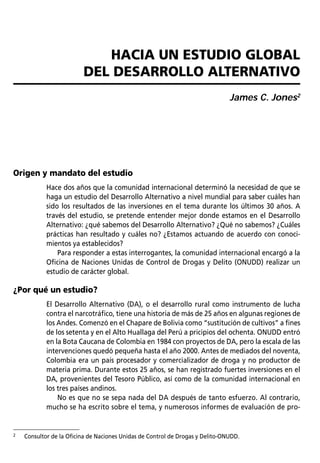 EL PROGRAMA DE CONTROL DE DROGAS ORIENTADO HACIA EL DESARROLLLO (EOD) DE LA GTZ / Natalie Bartelt   27



                              HACIA UN ESTUDIO GLOBAL
                           DEL DESARROLLO ALTERNATIVO
                                                                                     James C. Jones2




Origen y mandato del estudio
             Hace dos años que la comunidad internacional determinó la necesidad de que se
             haga un estudio del Desarrollo Alternativo a nivel mundial para saber cuáles han
             sido los resultados de las inversiones en el tema durante los últimos 30 años. A
             través del estudio, se pretende entender mejor donde estamos en el Desarrollo
             Alternativo: ¿qué sabemos del Desarrollo Alternativo? ¿Qué no sabemos? ¿Cuáles
             prácticas han resultado y cuáles no? ¿Estamos actuando de acuerdo con conoci-
             mientos ya establecidos?
                 Para responder a estas interrogantes, la comunidad internacional encargó a la
             Oficina de Naciones Unidas de Control de Drogas y Delito (ONUDD) realizar un
             estudio de carácter global.

¿Por qué un estudio?
             El Desarrollo Alternativo (DA), o el desarrollo rural como instrumento de lucha
             contra el narcotráfico, tiene una historia de más de 25 años en algunas regiones de
             los Andes. Comenzó en el Chapare de Bolivia como “sustitución de cultivos” a fines
             de los setenta y en el Alto Huallaga del Perú a pricipios del ochenta. ONUDD entró
             en la Bota Caucana de Colombia en 1984 con proyectos de DA, pero la escala de las
             intervenciones quedó pequeña hasta el año 2000. Antes de mediados del noventa,
             Colombia era un país procesador y comercializador de droga y no productor de
             materia prima. Durante estos 25 años, se han registrado fuertes inversiones en el
             DA, provenientes del Tesoro Público, así como de la comunidad internacional en
             los tres países andinos.
                 No es que no se sepa nada del DA después de tanto esfuerzo. Al contrario,
             mucho se ha escrito sobre el tema, y numerosos informes de evaluación de pro-


2   Consultor de la Oficina de Naciones Unidas de Control de Drogas y Delito-ONUDD.
 