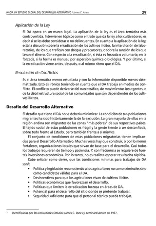 HACIA UN ESTUDIO GLOBAL DE DESARROLLO ALTERNATIVO / James C. Jones
EL PROGRAMA DE CONTROL DELDROGAS ORIENTADO HACIA EL DESARROLLLO (EOD) DE LA GTZ / Natalie Bartelt   29


       Aplicación de la Ley
             El DA opera en un marco legal. La aplicación de la ley es el área temática más
             controvertida. Intervienen tópicos como el trato que da la ley a los cultivadores, es
             decir si se les debe considerar o no delincuentes. En cuanto a la aplicación de la ley,
             está la discusión sobre la erradicación de los cultivos ilícitos, la interdicción de labo-
             ratorios, de los que trafican con drogas y precursores, o sobre la sanción de los que
             lavan el dinero. Con respecto a la erradicación, si ésta es forzada o voluntaria; en la
             forzada, si la forma es manual, por aspersión química o biológica. Y por último, si
             la erradicación viene antes, después, o al mismo ritmo que el DA.

       Resolución de Conflictos
             Es el área temática menos estudiada y con la información disponible menos siste-
             matizada. Esto es irónico teniendo en cuenta que el DA trabaja en medios de con-
             flicto. El conflicto puede derivarse del narcotráfico, de movimientos insurgentes, o
             de la débil estructura social de las comunidades que son dependientes de los culti-
             vos ilícitos.

Desafío del Desarrollo Alternativo
             El desafío que tiene el DA no se debería minimizar. La condición de sus poblaciones
             migrantes ha sido históricamente la de la exclusión. La gran mayoría de ellas en la
             región andina son migrantes de las zonas “más pobres” de sus respectivos países.
             El tejido social de estas poblaciones es frágil y la gente tiende a ser desconfiada,
             sobre todo frente al Estado, pero también frente a sí mismos.
                 El conjunto de condiciones de estas poblaciones migratorias tienen implican-
             cias para el Desarrollo Alternativo. Muchas veces hay que construir, o por lo menos
             fortalecer, organizaciones locales que sirvan de base para el desarrollo. Casi todos
             los trabajos requieren de tiempo y paciencia. Y, con frecuencia se requiere de fuer-
             tes inversiones económicas. Por lo tanto, no es realista esperar resultados rápidos.
                 Cabe señalar como cierre, que las condiciones mínimas para trabajos de DA
             son3:
                 • Política y legislación reconociendo a los agricultores no como criminales sino
                     como candidatos válidos para el DA.
                 • Desincentivos para que los agricultores vivan de cultivos ilícitos.
                 • Políticas económicas que favorezcan el desarrollo.
                 • Políticas que limiten la erradicación forzosa en áreas de DA.
                 • Potencial para el desarrollo del sitio donde se pretende trabajar.
                 • Seguridad suficiente para que el personal técnico pueda trabajar.



3   Identificadas por los consultores ONUDD James C. Jones y Bernhard Amler en 1997.
 
