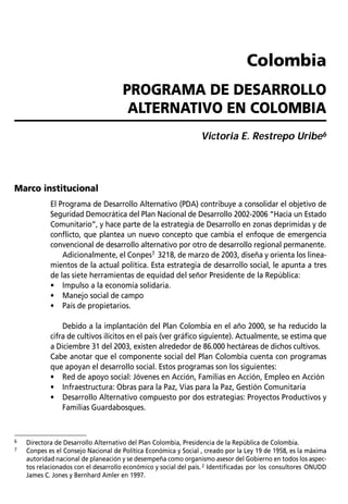 PROGRAMA DE DESARROLLO ALTERNATIVO PREVENTIVO EN LA FRONTERA NORTE DEL ECUADOR / Glauco Bustos           55



                                                                                 Colombia
                                      PROGRAMA DE DESARROLLO
                                       ALTERNATIVO EN COLOMBIA
                                                                 Victoria E. Restrepo Uribe6




Marco institucional
            El Programa de Desarrollo Alternativo (PDA) contribuye a consolidar el objetivo de
            Seguridad Democrática del Plan Nacional de Desarrollo 2002-2006 “Hacia un Estado
            Comunitario”, y hace parte de la estrategia de Desarrollo en zonas deprimidas y de
            conflicto, que plantea un nuevo concepto que cambia el enfoque de emergencia
            convencional de desarrollo alternativo por otro de desarrollo regional permanente.
                Adicionalmente, el Conpes7 3218, de marzo de 2003, diseña y orienta los linea-
            mientos de la actual política. Esta estrategia de desarrollo social, le apunta a tres
            de las siete herramientas de equidad del señor Presidente de la República:
            • Impulso a la economía solidaria.
            • Manejo social de campo
            • País de propietarios.

                Debido a la implantación del Plan Colombia en el año 2000, se ha reducido la
            cifra de cultivos ilícitos en el país (ver gráfico siguiente). Actualmente, se estima que
            a Diciembre 31 del 2003, existen alrededor de 86.000 hectáreas de dichos cultivos.
            Cabe anotar que el componente social del Plan Colombia cuenta con programas
            que apoyan el desarrollo social. Estos programas son los siguientes:
            • Red de apoyo social: Jóvenes en Acción, Familias en Acción, Empleo en Acción
            • Infraestructura: Obras para la Paz, Vías para la Paz, Gestión Comunitaria
            • Desarrollo Alternativo compuesto por dos estrategias: Proyectos Productivos y
                Familias Guardabosques.



6   Directora de Desarrollo Alternativo del Plan Colombia, Presidencia de la República de Colombia.
7   Conpes es el Consejo Nacional de Política Económica y Social , creado por la Ley 19 de 1958, es la máxima
    autoridad nacional de planeación y se desempeña como organismo asesor del Gobierno en todos los aspec-
    tos relacionados con el desarrollo económico y social del país. 2 Identificadas por los consultores ONUDD
    James C. Jones y Bernhard Amler en 1997.
 