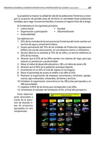 PROGRAMA DE DESARROLLO ALTERNATIVO PREVENTIVO EN LA FRONTERA NORTE DEL ECUADOR / Glauco Bustos   69


               Su propósito es mejorar la calidad de vida de las poblaciones fronterizas y conse-
            guir la ocupación de grandes áreas de territorio en actividades lícitas productivas
            rentables, para negar recursos territoriales y humanos al negocio ilícito de la droga.
                Se fundamenta en los siguientes principios:
                • Justicia Social                     • Equidad
                • Organización y participación        • Descentralización
                • Sustentabilidad
                Sus objetivos son:
                1. 25% de las viviendas de las seis provincias fronterizas del norte cuenten con
                    servicios de agua y saneamiento básico.
                2. Acceso permanente del 75% de las Unidades de Producción Agropecuaria
                    (UPAs) a las vías de comunicación, en una distancia menor a 2 kilómetros.
                3. Servicio eléctrico se extienda al 75% de las UPAs y el servicio telefónico al
                    25% de las mismas.
                4. Alcanzar que el 25% de las UPAs cuenten con sistemas de riego, para que
                    mejoren su producción y productividad.
                5. Elevar el índice de desarrollo educativo a 185 y el índice de salud a 90.
                6. Alcanzar que el 50% de la población practique deporte.
                7. Incrementar en un 25% el nivel de ingreso en los hogares.
                8. Elevar el porcentaje de acceso al crédito a las UPAs al 25%.
                9. Promover la organización de empresas comunitarias y familiares, agrope-
                    cuarias, agro artesanales, artesanales, de bienes y servicios.
                10. Fortalecer la organización comunitaria en las 189 juntas parroquiales y en
                    200 comunidades.
                11. Legalizar el 95% de las tierras que corresponden a las UPAs.
                12. Incrementar el indicador de forestación al 5%, al final del quinquenio.
               Estos objetivos
            serán alcanzados a
            través de la ejecu-
            ción de diversos ti-
            pos de proyectos
            agrupados en seis
            componentes:
 
