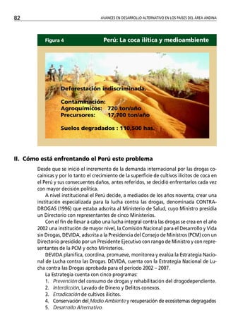 82                                   AVANCES EN DESARROLLO ALTERNATIVO EN LOS PAÍSES DEL ÁREA ANDINA




          Figura 4                     Perú: La coca ilítica y medioambiente




                  Deforestación indiscriminada.

                  Contaminación:
                  Agroquímicos: 720 ton/año
                  Precursores:   17,700 ton/año

                  Suelos degradados : 110,500 has.




II. Cómo está enfrentando el Perú este problema
       Desde que se inició el incremento de la demanda internacional por las drogas co-
       caínicas y por lo tanto el crecimiento de la superficie de cultivos ilícitos de coca en
       el Perú y sus consecuentes daños, antes referidos, se decidió enfrentarlos cada vez
       con mayor decisión política.
           A nivel institucional el Perú decide, a mediados de los años noventa, crear una
       institución especializada para la lucha contra las drogas, denominada CONTRA-
       DROGAS (1996) que estaba adscrita al Ministerio de Salud, cuyo Ministro presidía
       un Directorio con representantes de cinco Ministerios.
           Con el fin de llevar a cabo una lucha integral contra las drogas se crea en el año
       2002 una institución de mayor nivel, la Comisión Nacional para el Desarrollo y Vida
       sin Drogas, DEVIDA, adscrita a la Presidencia del Consejo de Ministros (PCM) con un
       Directorio presidido por un Presidente Ejecutivo con rango de Ministro y con repre-
       sentantes de la PCM y ocho Ministerios.
           DEVIDA planifica, coordina, promueve, monitorea y evalúa la Estrategia Nacio-
       nal de Lucha contra las Drogas. DEVIDA, cuenta con la Estrategia Nacional de Lu-
       cha contra las Drogas aprobada para el periodo 2002 – 2007.
           La Estrategia cuenta con cinco programas:
           1. Prevención del consumo de drogas y rehabilitación del drogodependiente.
           2. Interdicción, Lavado de Dinero y Delitos conexos.
           3. Erradicación de cultivos ilícitos.
           4. Conservación del Medio Ambiente y recuperación de ecosistemas degragados
           5. Desarrollo Alternativo.
 
