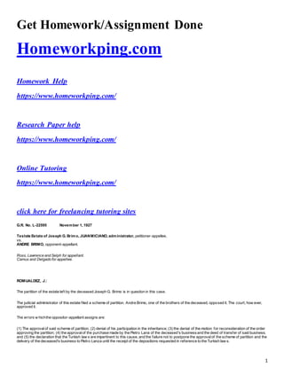 1
Get Homework/Assignment Done
Homeworkping.com
Homework Help
https://www.homeworkping.com/
Research Paper help
https://www.homeworkping.com/
Online Tutoring
https://www.homeworkping.com/
click here for freelancing tutoring sites
G.R. No. L-22595 November 1, 1927
Testate Estate of Joseph G. Brimo, JUANMICIANO, administrator, petitioner-appellee,
vs.
ANDRE BRIMO, opponent-appellant.
Ross, Lawrence and Selph for appellant.
Camus and Delgado for appellee.
ROMUALDEZ, J.:
The partition of the estate left by the deceased Joseph G. Brimo is in question in this case.
The judicial administrator of this estate filed a scheme of partition. Andre Brimo, one of the brothers of the deceased, opposed it. The court, how ever,
approved it.
The errors w hichthe oppositor-appellant assigns are:
(1) The approvalof said scheme of partition; (2) denial of his participation in the inheritance; (3) the denial of the motion for reconsideration of the order
approving the partition; (4) the approvalof the purchase made by the Pietro Lana of the deceased's businessand the deed of transfer of said business;
and (5) the declaration that the Turkish law s are impertinent to this cause, and the failure not to postpone the approvalof the scheme of partition and the
delivery of the deceased's business to Pietro Lanza until the receipt of the depositions requested in reference to the Turkish law s.
 