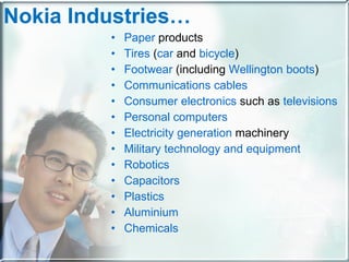 Nokia Industries… Paper  products Tires  ( car  and  bicycle ) Footwear  (including  Wellington boots ) Communications cables Consumer electronics  such as  televisions Personal computers Electricity generation  machinery Military technology and equipment Robotics Capacitors Plastics Aluminium Chemicals 