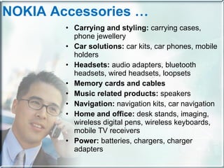NOKIA Accessories … Carrying and styling:  carrying cases, phone jewellery Car solutions:  car kits, car phones, mobile holders Headsets:  audio adapters, bluetooth headsets, wired headsets, loopsets Memory cards and cables Music related products:  speakers Navigation:  navigation kits, car navigation Home and office:  desk stands, imaging, wireless digital pens, wireless keyboards, mobile TV receivers Power:  batteries, chargers, charger adapters 