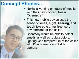 Concept Phones… Nokia is working on future of mobile with their new concept Nokia "Scentsory".  This new mobile device uses the sense of  smell ,  sight ,  hearing , and  touch  to create a multiscensory environment for the caller.  Scentsory would be able to detect smells as well as radiate colors, lighting, and temperature of the caller with Dual screens and hidden camera 