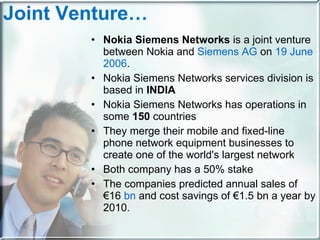 Joint Venture… Nokia Siemens Networks  is a joint venture between Nokia and  Siemens AG  on  19 June   2006 .  Nokia Siemens Networks services division is based in  INDIA Nokia Siemens Networks has operations in some  150  countries They merge their mobile and fixed-line phone network equipment businesses to create one of the world's largest network Both company has a 50% stake The companies predicted annual sales of €16  bn  and cost savings of €1.5 bn a year by 2010. 