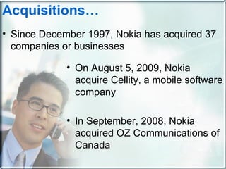 Acquisitions … Since December 1997, Nokia has acquired 37 companies or businesses On August 5, 2009, Nokia acquire Cellity, a mobile software company In September, 2008, Nokia acquired OZ Communications of Canada 