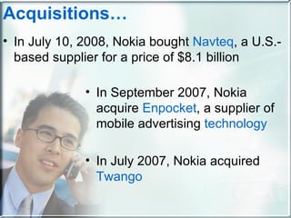 In July 10, 2008, Nokia bought  Navteq , a U.S.-based supplier for a price of $8.1 billion Acquisitions … In September 2007, Nokia acquire  Enpocket , a supplier of mobile advertising  technology In July 2007, Nokia acquired  Twango 