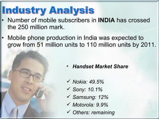 Number of mobile subscribers in  INDIA  has crossed the 250 million mark.  Mobile phone production in India was expected to grow from 51 million units to 110 million units by 2011. Handset Market Share Nokia: 49.5% Sony: 10.1% Samsung: 12% Motorola: 9.9% Others: remaining 