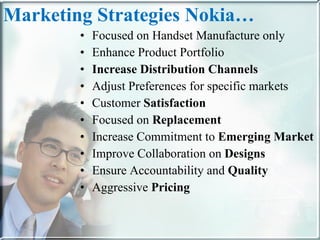 Marketing Strategies Nokia… Focused on Handset Manufacture only  Enhance Product Portfolio  Increase Distribution Channels Adjust Preferences for specific markets  Customer  Satisfaction   Focused on  Replacement   Increase Commitment to  Emerging Market Improve Collaboration on  Designs  Ensure Accountability and  Quality Aggressive  Pricing 