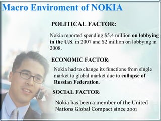 Macro Enviroment of NOKIA  POLITICAL FACTOR: ECONOMIC FACTOR : SOCIAL FACTOR : Nokia has been a member of the United Nations Global Compact since 2001 Nokia reported spending $5.4 million  on lobbying in the U.S.  in 2007 and $2 million on lobbying in 2008. Nokia had to change its functions from single market to global market due to  collapse of Russian Federation . 