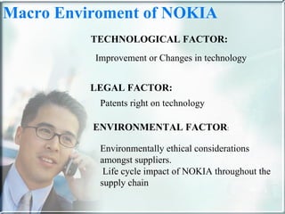 TECHNOLOGICAL FACTOR: LEGAL FACTOR: Patents right on technology  ENVIRONMENTAL FACTOR : Environmentally ethical considerations amongst suppliers. Life cycle impact of NOKIA throughout the supply chain Improvement or Changes in technology  Macro Enviroment of NOKIA  