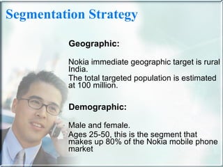 Segmentation Strategy   Geographic: Nokia immediate geographic target is rural India.  The total targeted population is estimated at 100 million. Demographic: Male and female.  Ages 25-50, this is the segment that makes up 80% of the Nokia mobile phone market  