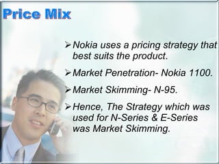 Nokia uses a pricing strategy that best suits the product . Market Penetration- Nokia 1100.   Market Skimming- N-95 . Hence, The Strategy which was used for N-Series & E-Series was Market Skimming. 