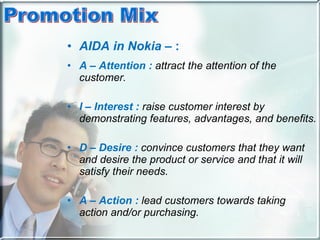 AIDA   in Nokia –  : A – Attention :   attract the attention of the customer.  I – Interest :   raise customer interest by demonstrating features, advantages, and benefits.  D – Desire :   convince customers that they want and desire the product or service and that it will satisfy their needs.  A – Action :   lead customers towards taking action and/or purchasing.   