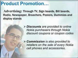 Discounts  are provided to online Nokia purchasers through Nokia discount coupons or coupon codes Commission  is also provided to retailers on the sale of every Nokia cell phones and accessories. Product Promotion… Advertising:  Through TV, Sign boards, Bill boards, Radio, Newspaper, Broachers, Posters, Dummies and display stands 