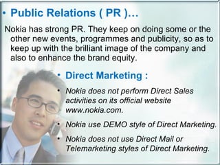 Public Relations ( PR )… Nokia has strong PR. They keep on doing some or the other new events, programmes and publicity, so as to keep up with the brilliant image of the company and also to enhance the brand equity. Direct Marketing : Nokia does not perform Direct Sales activities   on its official website www.nokia.com. Nokia use DEMO style of Direct Marketing. Nokia does not use Direct Mail or Telemarketing styles of Direct Marketing . 