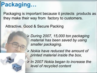 During 2007, 15,000 ton packaging material has been saved by using smaller packaging.  Nokia have reduced the amount of printed material inside the box,  In 2007 Nokia began to increase the level of recycled content Packaging… Packaging is important because it protects  products as they make their way from  factory to customers. Attractive, Good & Secure Packing 