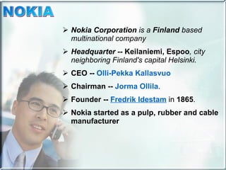 Nokia Corporation  is a  Finland  based multinational company  Headquarter --  Keilaniemi, Espoo , city neighboring Finland's capital Helsinki. CEO --  Olli-Pekka Kallasvuo   Chairman --  Jorma Ollila . Founder --  Fredrik Idestam  in  1865 . Nokia started as a pulp, rubber and cable manufacturer  