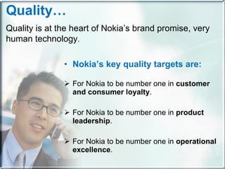Nokia’s key quality targets are: For Nokia to be number one in  customer and consumer loyalty . For Nokia to be number one in  product leadership . For Nokia to be number one in  operational excellence . Quality… Quality is at the heart of Nokia’s brand promise, very human technology . 