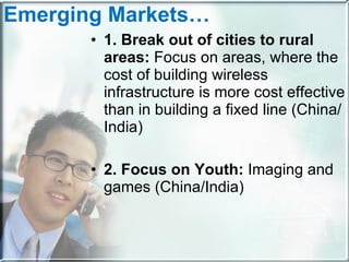 Emerging Markets…   1. Break out of cities to rural areas:  Focus on areas, where the cost of building wireless infrastructure is more cost effective than in building a fixed line (China/India)  2. Focus on Youth:  Imaging and games (China/India)  