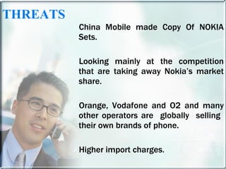 THREATS China Mobile made Copy Of NOKIA Sets. Looking mainly at the competition that are taking away Nokia’s market share. Orange, Vodafone and O2 and many other operators are  globally  selling  their own brands of phone. Higher import charges. 