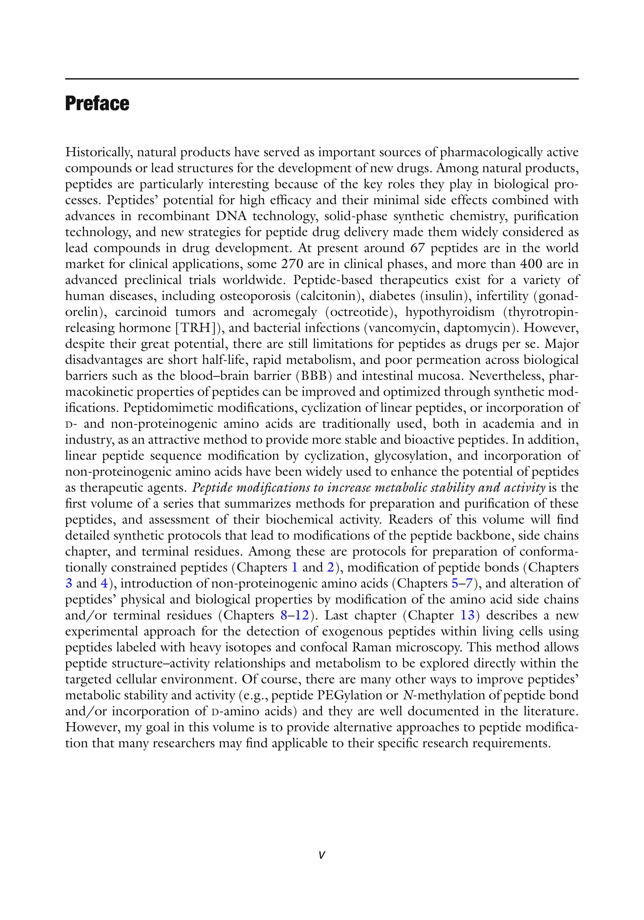 v
Historically, natural products have served as important sources of pharmacologically active
compounds or lead structures for the development of new drugs. Among natural products,
peptides are particularly interesting because of the key roles they play in biological pro-
cesses. Peptides’ potential for high efficacy and their minimal side effects combined with
advances in recombinant DNA technology, solid-phase synthetic chemistry, purification
technology, and new strategies for peptide drug delivery made them widely considered as
lead compounds in drug development. At present around 67 peptides are in the world
market for clinical applications, some 270 are in clinical phases, and more than 400 are in
advanced preclinical trials worldwide. Peptide-based therapeutics exist for a variety of
human diseases, including osteoporosis (calcitonin), diabetes (insulin), infertility (gonad-
orelin), carcinoid tumors and acromegaly (octreotide), hypothyroidism (thyrotropin-
releasing hormone [TRH]), and bacterial infections (vancomycin, daptomycin). However,
despite their great potential, there are still limitations for peptides as drugs per se. Major
disadvantages are short half-life, rapid metabolism, and poor permeation across biological
barriers such as the blood–brain barrier (BBB) and intestinal mucosa. Nevertheless, phar-
macokinetic properties of peptides can be improved and optimized through synthetic mod-
ifications. Peptidomimetic modifications, cyclization of linear peptides, or incorporation of
D- and non-proteinogenic amino acids are traditionally used, both in academia and in
industry, as an attractive method to provide more stable and bioactive peptides. In addition,
linear peptide sequence modification by cyclization, glycosylation, and incorporation of
non-proteinogenic amino acids have been widely used to enhance the potential of peptides
as therapeutic agents. Peptide modifications to increase metabolic stability and activity is the
first volume of a series that summarizes methods for preparation and purification of these
peptides, and assessment of their biochemical activity. Readers of this volume will find
detailed synthetic protocols that lead to modifications of the peptide backbone, side chains
chapter, and terminal residues. Among these are protocols for preparation of conforma-
tionally constrained peptides (Chapters 1 and 2), modification of peptide bonds (Chapters
3 and 4), introduction of non-proteinogenic amino acids (Chapters 5–7), and alteration of
peptides’ physical and biological properties by modification of the amino acid side chains
and/or terminal residues (Chapters 8–12). Last chapter (Chapter 13) describes a new
experimental approach for the detection of exogenous peptides within living cells using
peptides labeled with heavy isotopes and confocal Raman microscopy. This method allows
peptide structure–activity relationships and metabolism to be explored directly within the
targeted cellular environment. Of course, there are many other ways to improve peptides’
metabolic stability and activity (e.g., peptide PEGylation or N-methylation of peptide bond
and/or incorporation of D-amino acids) and they are well documented in the literature.
However, my goal in this volume is to provide alternative approaches to peptide modifica-
tion that many researchers may find applicable to their specific research requirements.
Preface
 