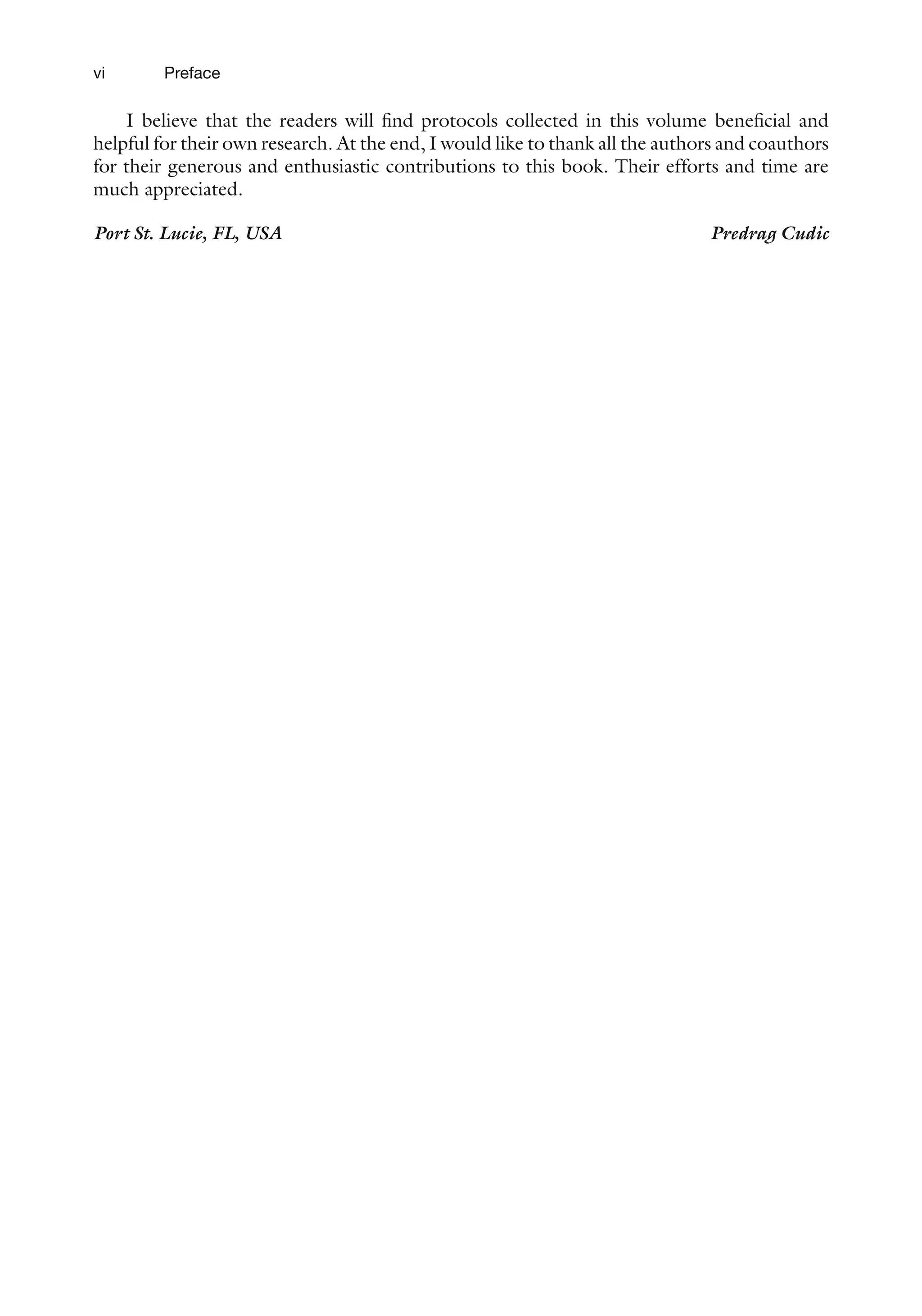vi
I believe that the readers will find protocols collected in this volume beneficial and
helpful for their own research. At the end, I would like to thank all the authors and coauthors
for their generous and enthusiastic contributions to this book. Their efforts and time are
much appreciated.
Port St. Lucie, FL, USA Predrag Cudic
Preface
 