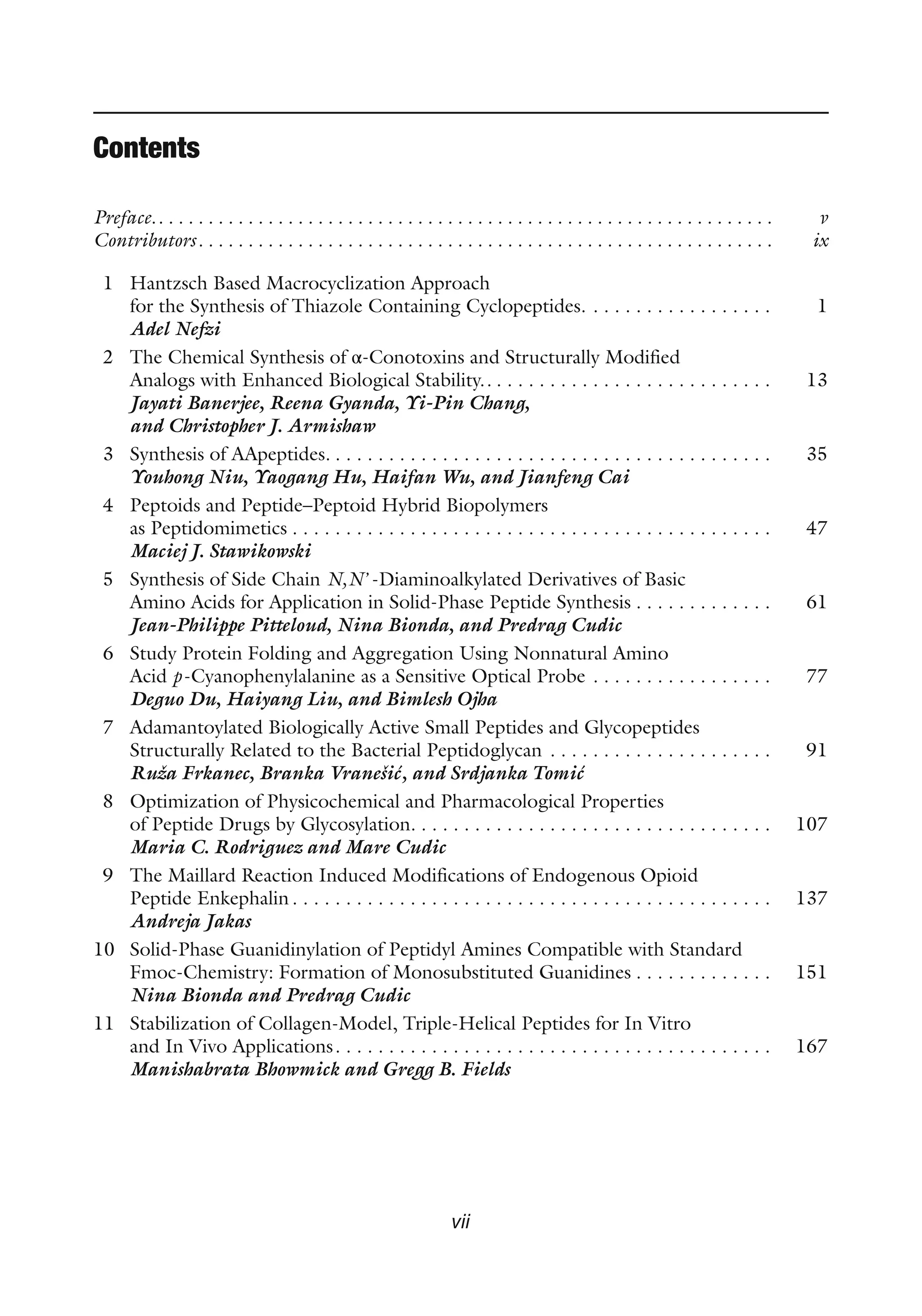 vii
Contents
Preface.. . . . . . . . . . . . . . . . . . . . . . . . . . . . . . . . . . . . . . . . . . . . . . . . . . . . . . . . . . . . . . v
Contributors. . . . . . . . . . . . . . . . . . . . . . . . . . . . . . . . . . . . . . . . . . . . . . . . . . . . . . . . . . ix
1 Hantzsch Based Macrocyclization Approach
for the Synthesis of Thiazole Containing Cyclopeptides. . . . . . . . . . . . . . . . . . 1
Adel Nefzi
2 The Chemical Synthesis of α-Conotoxins and Structurally Modified
Analogs with Enhanced Biological Stability.. . . . . . . . . . . . . . . . . . . . . . . . . . . 13
Jayati Banerjee, Reena Gyanda, Yi-Pin Chang,
and Christopher J. Armishaw
3 Synthesis of AApeptides. . . . . . . . . . . . . . . . . . . . . . . . . . . . . . . . . . . . . . . . . . 35
Youhong Niu, Yaogang Hu, Haifan Wu, and Jianfeng Cai
4 Peptoids and Peptide–Peptoid Hybrid Biopolymers
as Peptidomimetics . . . . . . . . . . . . . . . . . . . . . . . . . . . . . . . . . . . . . . . . . . . . . 47
Maciej J. Stawikowski
5 Synthesis of Side Chain N,N’-Diaminoalkylated Derivatives of Basic
Amino Acids for Application in Solid-Phase Peptide Synthesis . . . . . . . . . . . . . 61
Jean-Philippe Pitteloud, Nina Bionda, and Predrag Cudic
6 Study Protein Folding and Aggregation Using Nonnatural Amino
Acid p-Cyanophenylalanine as a Sensitive Optical Probe . . . . . . . . . . . . . . . . . 77
Deguo Du, Haiyang Liu, and Bimlesh Ojha
7 Adamantoylated Biologically Active Small Peptides and Glycopeptides
Structurally Related to the Bacterial Peptidoglycan . . . . . . . . . . . . . . . . . . . . . 91
Ruža Frkanec, Branka Vranešić, and Srdjanka Tomić
8 Optimization of Physicochemical and Pharmacological Properties
of Peptide Drugs by Glycosylation. . . . . . . . . . . . . . . . . . . . . . . . . . . . . . . . . . 107
Maria C. Rodriguez and Mare Cudic
9 The Maillard Reaction Induced Modifications of Endogenous Opioid
Peptide Enkephalin . . . . . . . . . . . . . . . . . . . . . . . . . . . . . . . . . . . . . . . . . . . . . 137
Andreja Jakas
10 Solid-Phase Guanidinylation of Peptidyl Amines Compatible with Standard
Fmoc-Chemistry: Formation of Monosubstituted Guanidines . . . . . . . . . . . . . 151
Nina Bionda and Predrag Cudic
11 Stabilization of Collagen-Model, Triple-Helical Peptides for In Vitro
and In Vivo Applications. . . . . . . . . . . . . . . . . . . . . . . . . . . . . . . . . . . . . . . . . 167
Manishabrata Bhowmick and Gregg B. Fields
 
