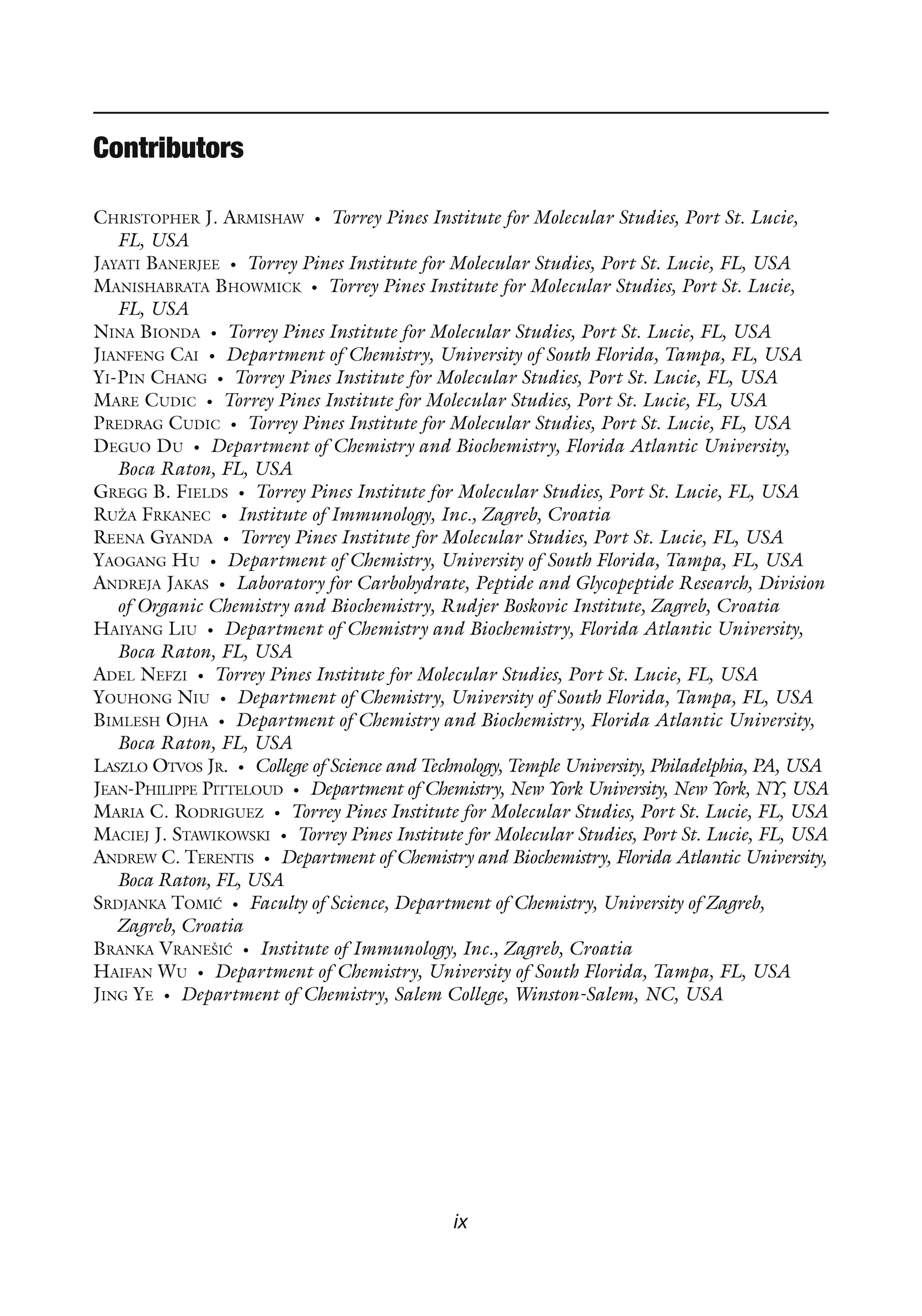 ix
CHRISTOPHER J. ARMISHAW • Torrey Pines Institute for Molecular Studies, Port St. Lucie,
FL, USA
JAYATI BANERJEE • Torrey Pines Institute for Molecular Studies, Port St. Lucie, FL, USA
MANISHABRATA BHOWMICK • Torrey Pines Institute for Molecular Studies, Port St. Lucie,
FL, USA
NINA BIONDA • Torrey Pines Institute for Molecular Studies, Port St. Lucie, FL, USA
JIANFENG CAI • Department of Chemistry, University of South Florida, Tampa, FL, USA
YI-PIN CHANG • Torrey Pines Institute for Molecular Studies, Port St. Lucie, FL, USA
MARE CUDIC • Torrey Pines Institute for Molecular Studies, Port St. Lucie, FL, USA
PREDRAG CUDIC • Torrey Pines Institute for Molecular Studies, Port St. Lucie, FL, USA
DEGUO DU • Department of Chemistry and Biochemistry, Florida Atlantic University,
Boca Raton, FL, USA
GREGG B. FIELDS • Torrey Pines Institute for Molecular Studies, Port St. Lucie, FL, USA
RUŽA FRKANEC • Institute of Immunology, Inc., Zagreb, Croatia
REENA GYANDA • Torrey Pines Institute for Molecular Studies, Port St. Lucie, FL, USA
YAOGANG HU • Department of Chemistry, University of South Florida, Tampa, FL, USA
ANDREJA JAKAS • Laboratory for Carbohydrate, Peptide and Glycopeptide Research, Division
of Organic Chemistry and Biochemistry, Rudjer Boskovic Institute, Zagreb, Croatia
HAIYANG LIU • Department of Chemistry and Biochemistry, Florida Atlantic University,
Boca Raton, FL, USA
ADEL NEFZI • Torrey Pines Institute for Molecular Studies, Port St. Lucie, FL, USA
YOUHONG NIU • Department of Chemistry, University of South Florida, Tampa, FL, USA
BIMLESH OJHA • Department of Chemistry and Biochemistry, Florida Atlantic University,
Boca Raton, FL, USA
LASZLO OTVOS JR. • College of Science and Technology, Temple University, Philadelphia, PA, USA
JEAN-PHILIPPE PITTELOUD • Department of Chemistry, New York University, New York, NY, USA
MARIA C. RODRIGUEZ • Torrey Pines Institute for Molecular Studies, Port St. Lucie, FL, USA
MACIEJ J. STAWIKOWSKI • Torrey Pines Institute for Molecular Studies, Port St. Lucie, FL, USA
ANDREW C. TERENTIS • Department of Chemistry and Biochemistry, Florida Atlantic University,
Boca Raton, FL, USA
SRDJANKA TOMIĆ • Faculty of Science, Department of Chemistry, University of Zagreb,
Zagreb, Croatia
BRANKA VRANEŠIĆ • Institute of Immunology, Inc., Zagreb, Croatia
HAIFAN WU • Department of Chemistry, University of South Florida, Tampa, FL, USA
JING YE • Department of Chemistry, Salem College, Winston-Salem, NC, USA
Contributors
 