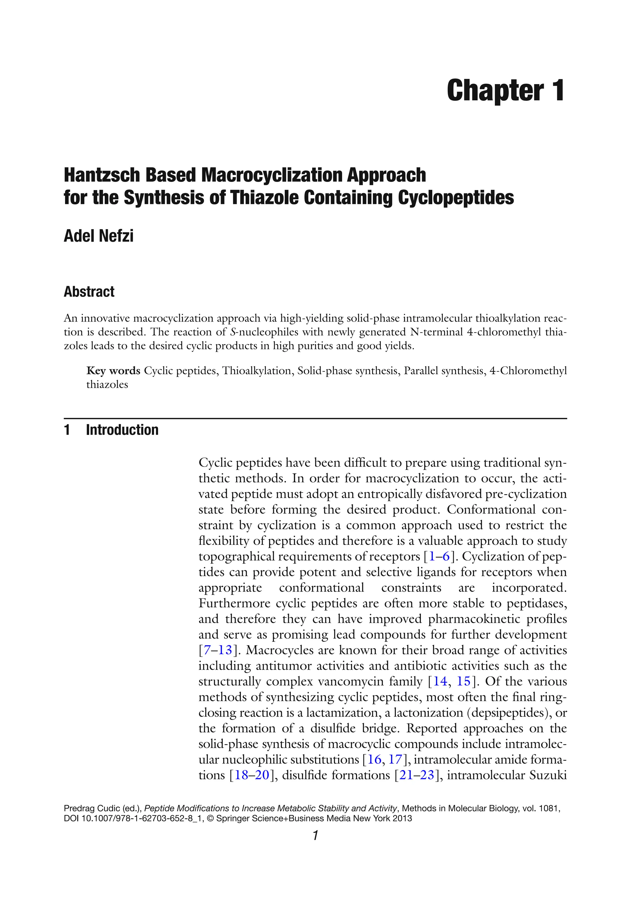 1
Predrag Cudic (ed.), Peptide Modifications to Increase Metabolic Stability and Activity, Methods in Molecular Biology, vol. 1081,
DOI 10.1007/978-1-62703-652-8_1, © Springer Science+Business Media New York 2013
Chapter 1
Hantzsch Based Macrocyclization Approach
for the Synthesis of Thiazole Containing Cyclopeptides
Adel Nefzi
Abstract
An innovative macrocyclization approach via high-yielding solid-phase intramolecular thioalkylation reac-
tion is described. The reaction of S-nucleophiles with newly generated N-terminal 4-chloromethyl thia-
zoles leads to the desired cyclic products in high purities and good yields.
Key words Cyclic peptides, Thioalkylation, Solid-phase synthesis, Parallel synthesis, 4-Chloromethyl
thiazoles
1 Introduction
Cyclic peptides have been difficult to prepare using traditional syn-
thetic methods. In order for macrocyclization to occur, the acti-
vated peptide must adopt an entropically disfavored pre-cyclization
state before forming the desired product. Conformational con-
straint by cyclization is a common approach used to restrict the
flexibility of peptides and therefore is a valuable approach to study
topographical requirements of receptors [1–6]. Cyclization of pep-
tides can provide potent and selective ligands for receptors when
appropriate conformational constraints are incorporated.
Furthermore cyclic peptides are often more stable to peptidases,
and therefore they can have improved pharmacokinetic profiles
and serve as promising lead compounds for further development
[7–13]. Macrocycles are known for their broad range of activities
including antitumor activities and antibiotic activities such as the
structurally complex vancomycin family [14, 15]. Of the various
methods of synthesizing cyclic peptides, most often the final ring-
closing reaction is a lactamization, a lactonization (depsipeptides), or
the formation of a disulfide bridge. Reported approaches on the
solid-phase synthesis of macrocyclic compounds include intramolec-
ular nucleophilic substitutions [16, 17], intramolecular amide forma-
tions [18–20], disulfide formations [21–23], intramolecular Suzuki
 