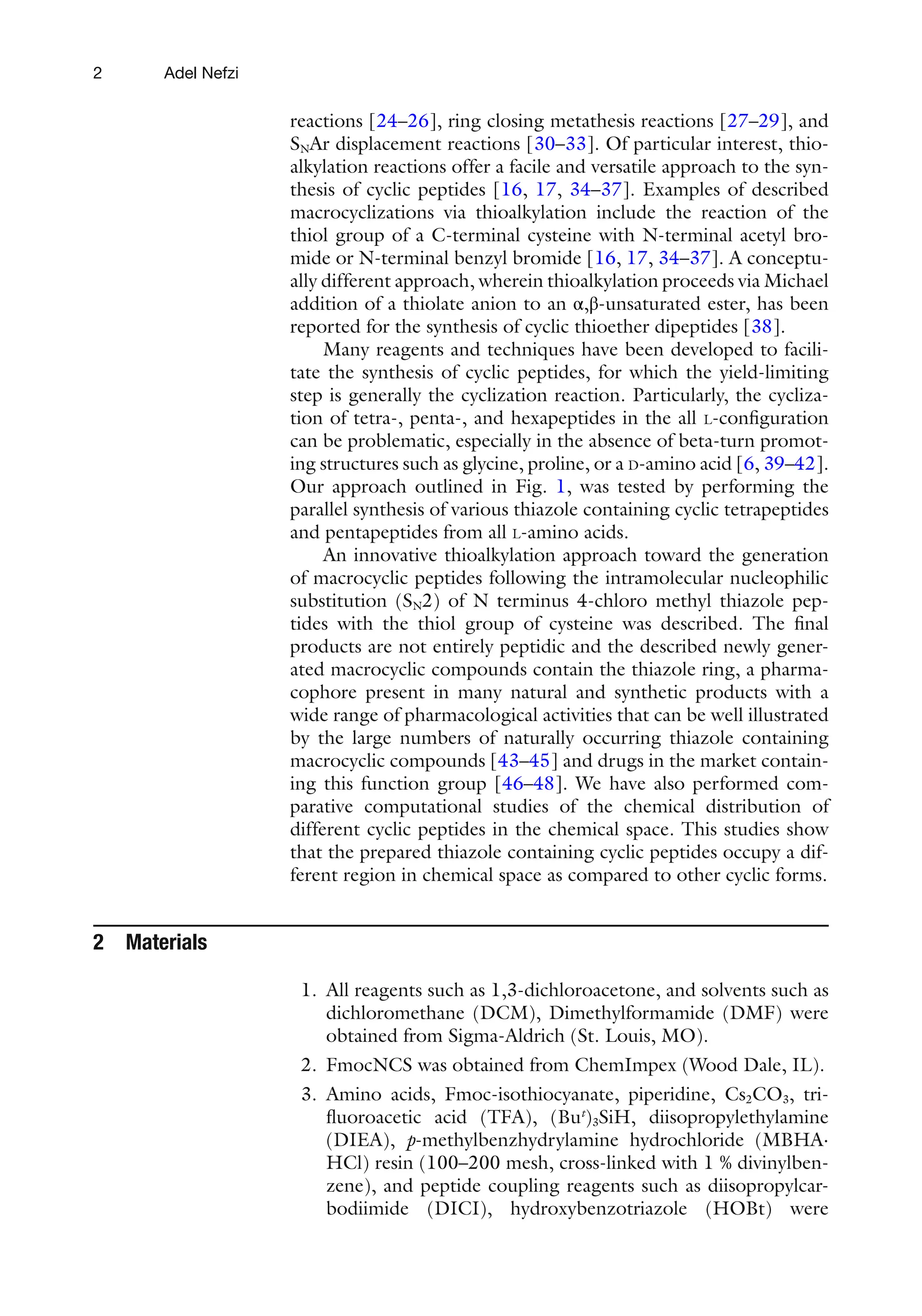 2
reactions [24–26], ring closing metathesis reactions [27–29], and
SNAr displacement reactions [30–33]. Of particular interest, thio-
alkylation reactions offer a facile and versatile approach to the syn-
thesis of cyclic peptides [16, 17, 34–37]. Examples of described
macrocyclizations via thioalkylation include the reaction of the
thiol group of a C-terminal cysteine with N-terminal acetyl bro-
mide or N-terminal benzyl bromide [16, 17, 34–37]. A conceptu-
ally different approach, wherein thioalkylation proceeds via Michael
addition of a thiolate anion to an α,β-unsaturated ester, has been
reported for the synthesis of cyclic thioether dipeptides [38].
Many reagents and techniques have been developed to facili-
tate the synthesis of cyclic peptides, for which the yield-limiting
step is generally the cyclization reaction. Particularly, the cycliza-
tion of tetra-, penta-, and hexapeptides in the all L-configuration
can be problematic, especially in the absence of beta-turn promot-
ing structures such as glycine, proline, or a D-amino acid [6, 39–42].
Our approach outlined in Fig. 1, was tested by performing the
parallel synthesis of various thiazole containing cyclic tetrapeptides
and pentapeptides from all L-amino acids.
An innovative thioalkylation approach toward the generation
of macrocyclic peptides following the intramolecular nucleophilic
substitution (SN2) of N terminus 4-chloro methyl thiazole pep-
tides with the thiol group of cysteine was described. The final
products are not entirely peptidic and the described newly gener-
ated macrocyclic compounds contain the thiazole ring, a pharma-
cophore present in many natural and synthetic products with a
wide range of pharmacological activities that can be well illustrated
by the large numbers of naturally occurring thiazole containing
macrocyclic compounds [43–45] and drugs in the market contain-
ing this function group [46–48]. We have also performed com-
parative computational studies of the chemical distribution of
different cyclic peptides in the chemical space. This studies show
that the prepared thiazole containing cyclic peptides occupy a dif-
ferent region in chemical space as compared to other cyclic forms.
2 Materials
1. All reagents such as 1,3-dichloroacetone, and solvents such as
dichloromethane (DCM), Dimethylformamide (DMF) were
obtained from Sigma-Aldrich (St. Louis, MO).
2. FmocNCS was obtained from ChemImpex (Wood Dale, IL).
3. Amino acids, Fmoc-isothiocyanate, piperidine, Cs2CO3, tri-
fluoroacetic acid (TFA), (But
)3SiH, diisopropylethylamine
(DIEA), p-methylbenzhydrylamine hydrochloride (MBHA⋅
HCl) resin (100–200 mesh, cross-linked with 1 % divinylben-
zene), and peptide coupling reagents such as diisopropylcar-
bodiimide (DICI), hydroxybenzotriazole (HOBt) were
Adel Nefzi
 