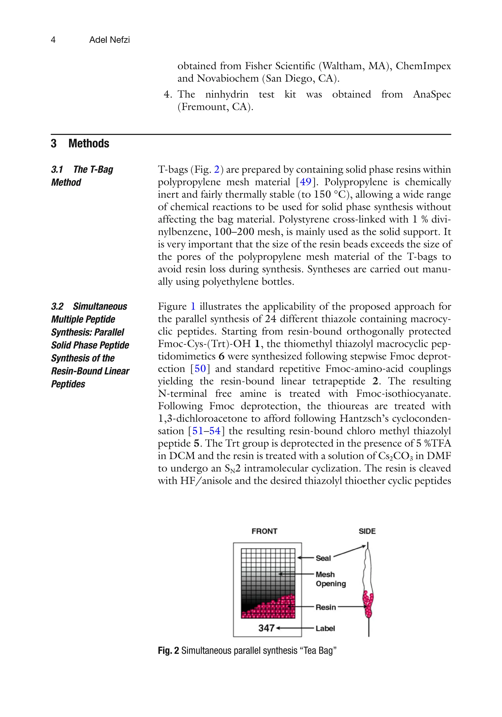 4
obtained from Fisher Scientific (Waltham, MA), ChemImpex
and Novabiochem (San Diego, CA).
4. The ninhydrin test kit was obtained from AnaSpec
(Fremount, CA).
3 Methods
T-bags (Fig. 2) are prepared by containing solid phase resins within
polypropylene mesh material [49]. Polypropylene is chemically
inert and fairly thermally stable (to 150 °C), allowing a wide range
of chemical reactions to be used for solid phase synthesis without
affecting the bag material. Polystyrene cross-linked with 1 % divi-
nylbenzene, 100–200 mesh, is mainly used as the solid support. It
is very important that the size of the resin beads exceeds the size of
the pores of the polypropylene mesh material of the T-bags to
avoid resin loss during synthesis. Syntheses are carried out manu-
ally using polyethylene bottles.
Figure 1 illustrates the applicability of the proposed approach for
the parallel synthesis of 24 different thiazole containing macrocy-
clic peptides. Starting from resin-bound orthogonally protected
Fmoc-Cys-(Trt)-OH 1, the thiomethyl thiazolyl macrocyclic pep-
tidomimetics 6 were synthesized following stepwise Fmoc deprot-
ection [50] and standard repetitive Fmoc-amino-acid couplings
yielding the resin-bound linear tetrapeptide 2. The resulting
N-terminal free amine is treated with Fmoc-isothiocyanate.
Following Fmoc deprotection, the thioureas are treated with
1,3-dichloroacetone to afford following Hantzsch’s cycloconden-
sation [51–54] the resulting resin-bound chloro methyl thiazolyl
peptide 5. The Trt group is deprotected in the presence of 5 %TFA
in DCM and the resin is treated with a solution of Cs2CO3 in DMF
to undergo an SN2 intramolecular cyclization. The resin is cleaved
with HF/anisole and the desired thiazolyl thioether cyclic peptides
3.1 The T-Bag
Method
3.2 Simultaneous
Multiple Peptide
Synthesis: Parallel
Solid Phase Peptide
Synthesis of the
Resin-Bound Linear
Peptides
Fig. 2 Simultaneous parallel synthesis “Tea Bag”
Adel Nefzi
 