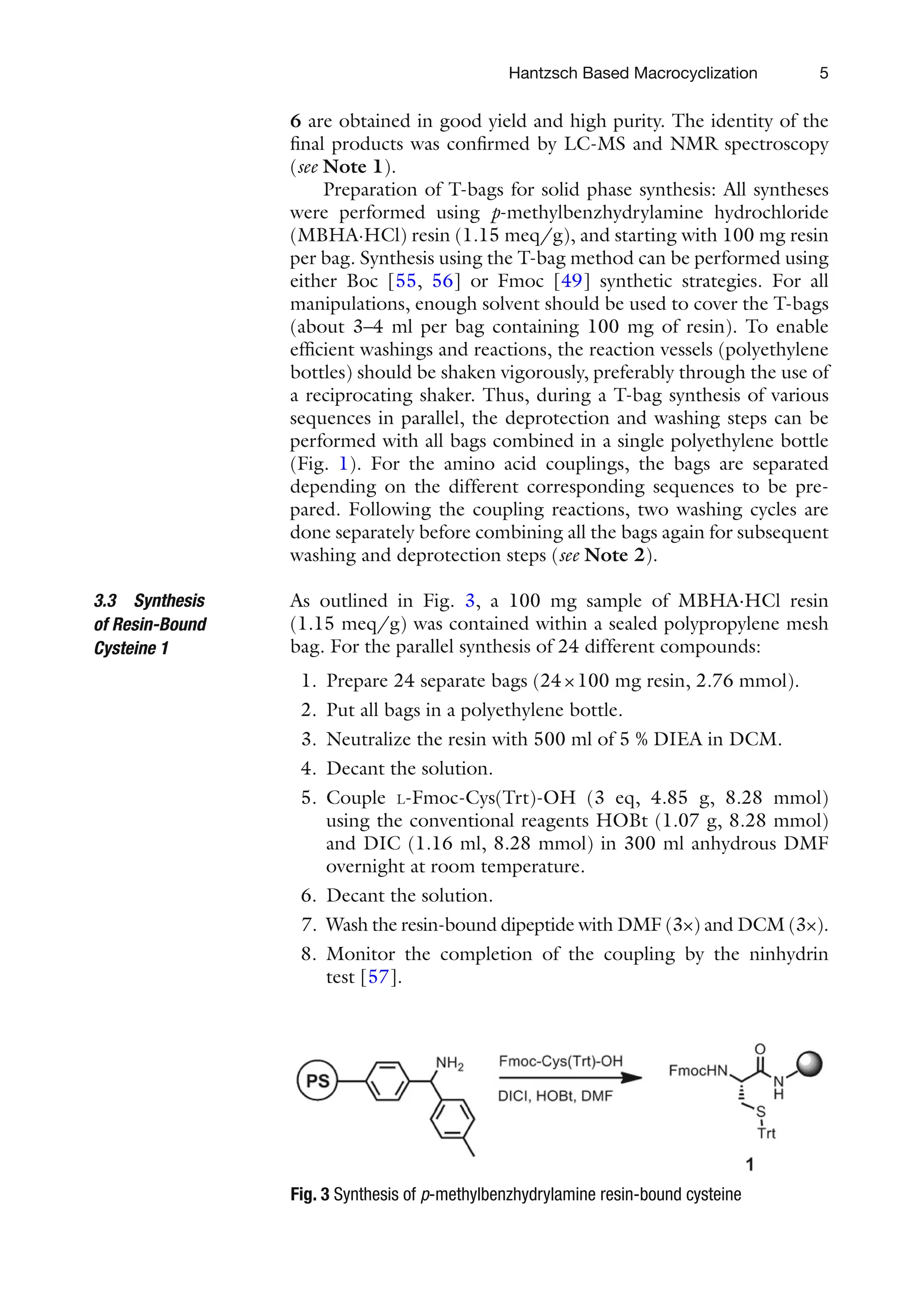5
6 are obtained in good yield and high purity. The identity of the
final products was confirmed by LC-MS and NMR spectroscopy
(see Note 1).
Preparation of T-bags for solid phase synthesis: All syntheses
were performed using p-methylbenzhydrylamine hydrochloride
(MBHA·HCl) resin (1.15 meq/g), and starting with 100 mg resin
per bag. Synthesis using the T-bag method can be performed using
either Boc [55, 56] or Fmoc [49] synthetic strategies. For all
manipulations, enough solvent should be used to cover the T-bags
(about 3–4 ml per bag containing 100 mg of resin). To enable
efficient washings and reactions, the reaction vessels (polyethylene
bottles) should be shaken vigorously, preferably through the use of
a reciprocating shaker. Thus, during a T-bag synthesis of various
sequences in parallel, the deprotection and washing steps can be
performed with all bags combined in a single polyethylene bottle
(Fig. 1). For the amino acid couplings, the bags are separated
depending on the different corresponding sequences to be pre-
pared. Following the coupling reactions, two washing cycles are
done separately before combining all the bags again for subsequent
washing and deprotection steps (see Note 2).
As outlined in Fig. 3, a 100 mg sample of MBHA⋅HCl resin
(1.15 meq/g) was contained within a sealed polypropylene mesh
bag. For the parallel synthesis of 24 different compounds:
1. Prepare 24 separate bags (24×100 mg resin, 2.76 mmol).
2. Put all bags in a polyethylene bottle.
3. Neutralize the resin with 500 ml of 5 % DIEA in DCM.
4. Decant the solution.
5. Couple L-Fmoc-Cys(Trt)-OH (3 eq, 4.85 g, 8.28 mmol)
using the conventional reagents HOBt (1.07 g, 8.28 mmol)
and DIC (1.16 ml, 8.28 mmol) in 300 ml anhydrous DMF
overnight at room temperature.
6. Decant the solution.
7. Wash the resin-bound dipeptide with DMF (3×) and DCM (3×).
8. Monitor the completion of the coupling by the ninhydrin
test [57].
3.3 Synthesis
of Resin-Bound
Cysteine 1
Fig. 3 Synthesis of p-methylbenzhydrylamine resin-bound cysteine
Hantzsch Based Macrocyclization
 