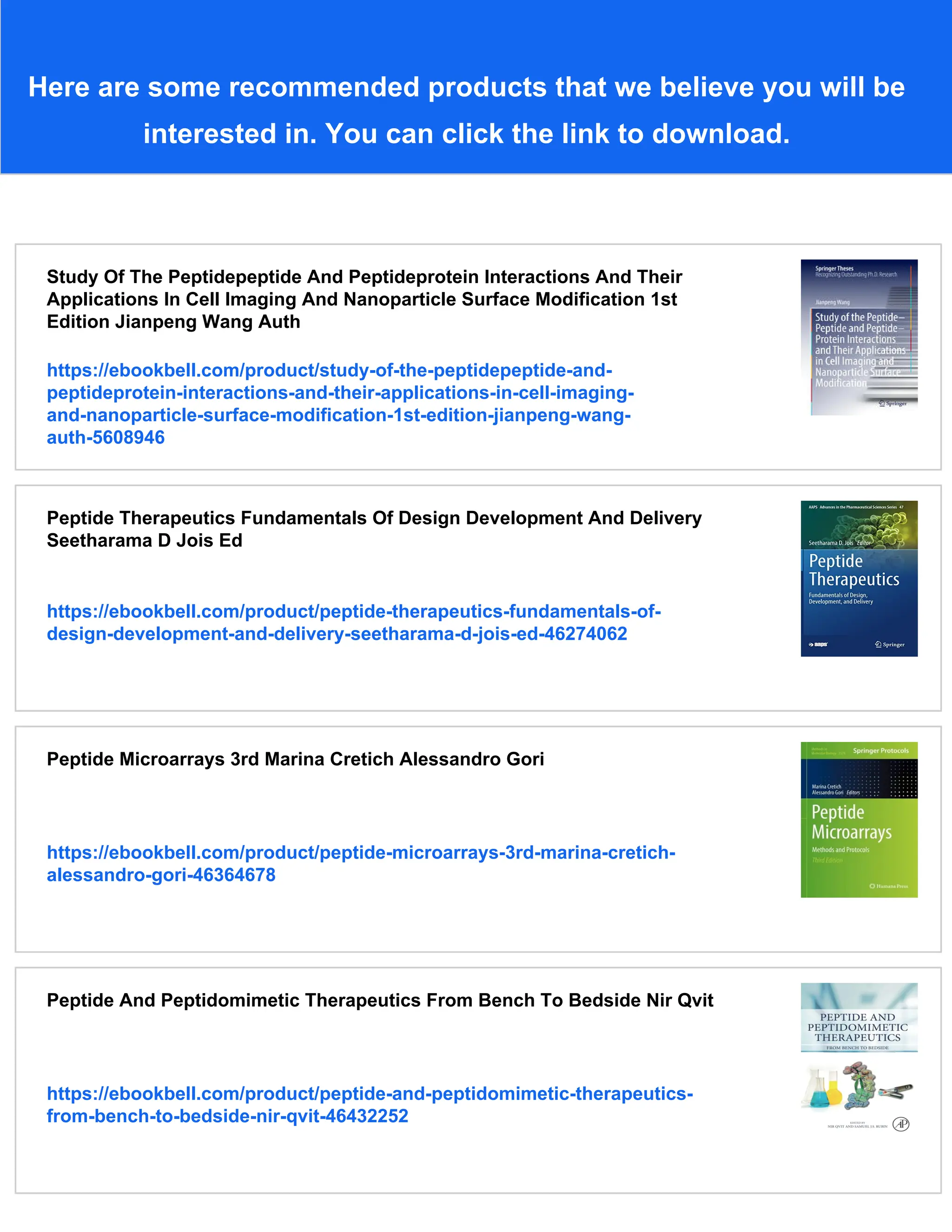 Here are some recommended products that we believe you will be
interested in. You can click the link to download.
Study Of The Peptidepeptide And Peptideprotein Interactions And Their
Applications In Cell Imaging And Nanoparticle Surface Modification 1st
Edition Jianpeng Wang Auth
https://ebookbell.com/product/study-of-the-peptidepeptide-and-
peptideprotein-interactions-and-their-applications-in-cell-imaging-
and-nanoparticle-surface-modification-1st-edition-jianpeng-wang-
auth-5608946
Peptide Therapeutics Fundamentals Of Design Development And Delivery
Seetharama D Jois Ed
https://ebookbell.com/product/peptide-therapeutics-fundamentals-of-
design-development-and-delivery-seetharama-d-jois-ed-46274062
Peptide Microarrays 3rd Marina Cretich Alessandro Gori
https://ebookbell.com/product/peptide-microarrays-3rd-marina-cretich-
alessandro-gori-46364678
Peptide And Peptidomimetic Therapeutics From Bench To Bedside Nir Qvit
https://ebookbell.com/product/peptide-and-peptidomimetic-therapeutics-
from-bench-to-bedside-nir-qvit-46432252
 