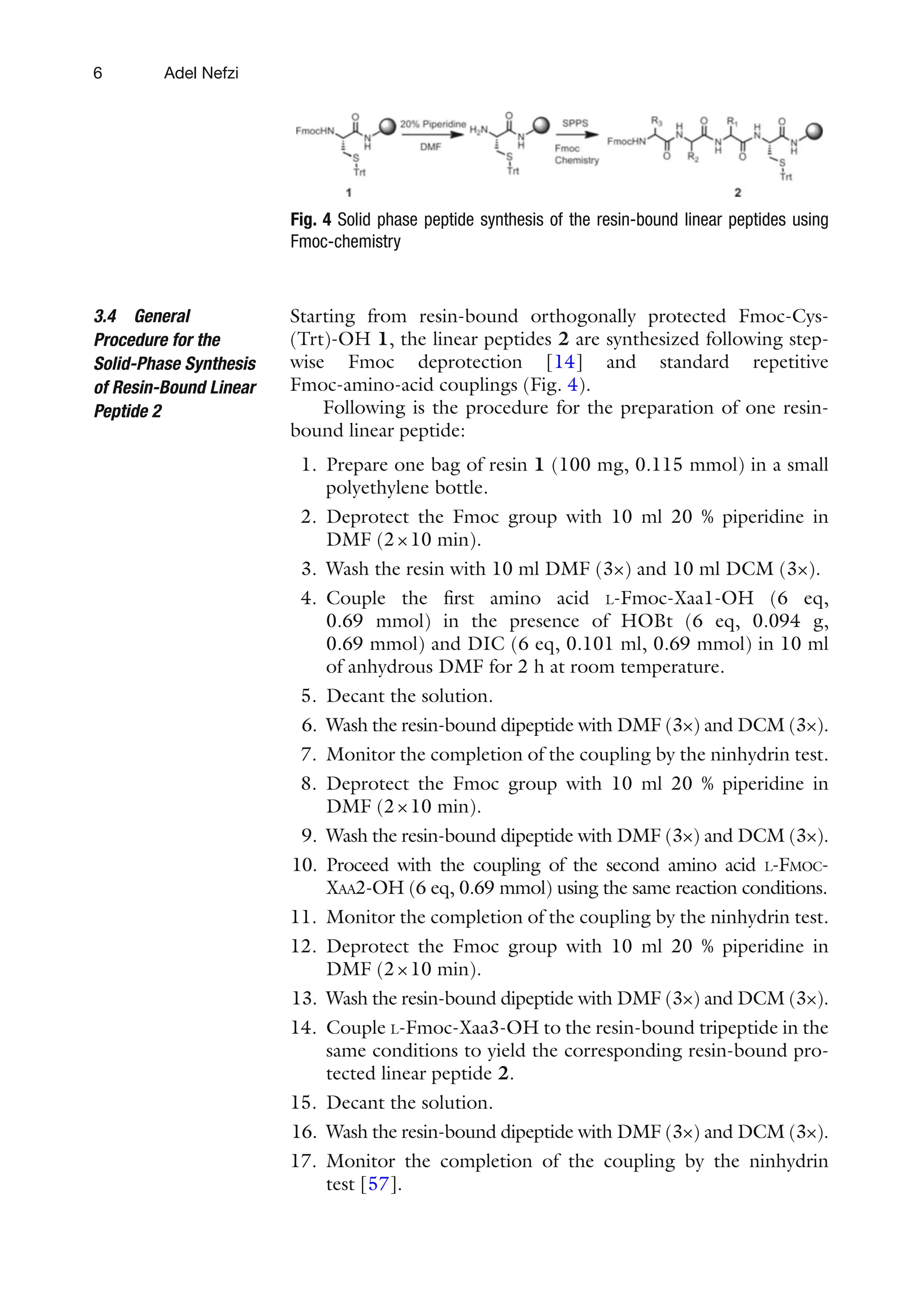 6
Starting from resin-bound orthogonally protected Fmoc-Cys-
(Trt)-OH 1, the linear peptides 2 are synthesized following step-
wise Fmoc deprotection [14] and standard repetitive
Fmoc-amino-acid couplings (Fig. 4).
Following is the procedure for the preparation of one resin-
bound linear peptide:
1. Prepare one bag of resin 1 (100 mg, 0.115 mmol) in a small
polyethylene bottle.
2. Deprotect the Fmoc group with 10 ml 20 % piperidine in
DMF (2×10 min).
3. Wash the resin with 10 ml DMF (3×) and 10 ml DCM (3×).
4. Couple the first amino acid L-Fmoc-Xaa1-OH (6 eq,
0.69 mmol) in the presence of HOBt (6 eq, 0.094 g,
0.69 mmol) and DIC (6 eq, 0.101 ml, 0.69 mmol) in 10 ml
of anhydrous DMF for 2 h at room temperature.
5. Decant the solution.
6. Wash the resin-bound dipeptide with DMF (3×) and DCM (3×).
7. Monitor the completion of the coupling by the ninhydrin test.
8. Deprotect the Fmoc group with 10 ml 20 % piperidine in
DMF (2×10 min).
9. Wash the resin-bound dipeptide with DMF (3×) and DCM (3×).
10. Proceed with the coupling of the second amino acid L-FMOC-
XAA2-OH (6 eq, 0.69 mmol) using the same reaction conditions.
11. Monitor the completion of the coupling by the ninhydrin test.
12. Deprotect the Fmoc group with 10 ml 20 % piperidine in
DMF (2×10 min).
13. Wash the resin-bound dipeptide with DMF (3×) and DCM (3×).
14. Couple L-Fmoc-Xaa3-OH to the resin-bound tripeptide in the
same conditions to yield the corresponding resin-bound pro-
tected linear peptide 2.
15. Decant the solution.
16. Wash the resin-bound dipeptide with DMF (3×) and DCM (3×).
17. Monitor the completion of the coupling by the ninhydrin
test [57].
3.4 General
Procedure for the
Solid-Phase Synthesis
of Resin-Bound Linear
Peptide 2
Fig. 4 Solid phase peptide synthesis of the resin-bound linear peptides using
Fmoc-chemistry
Adel Nefzi
 